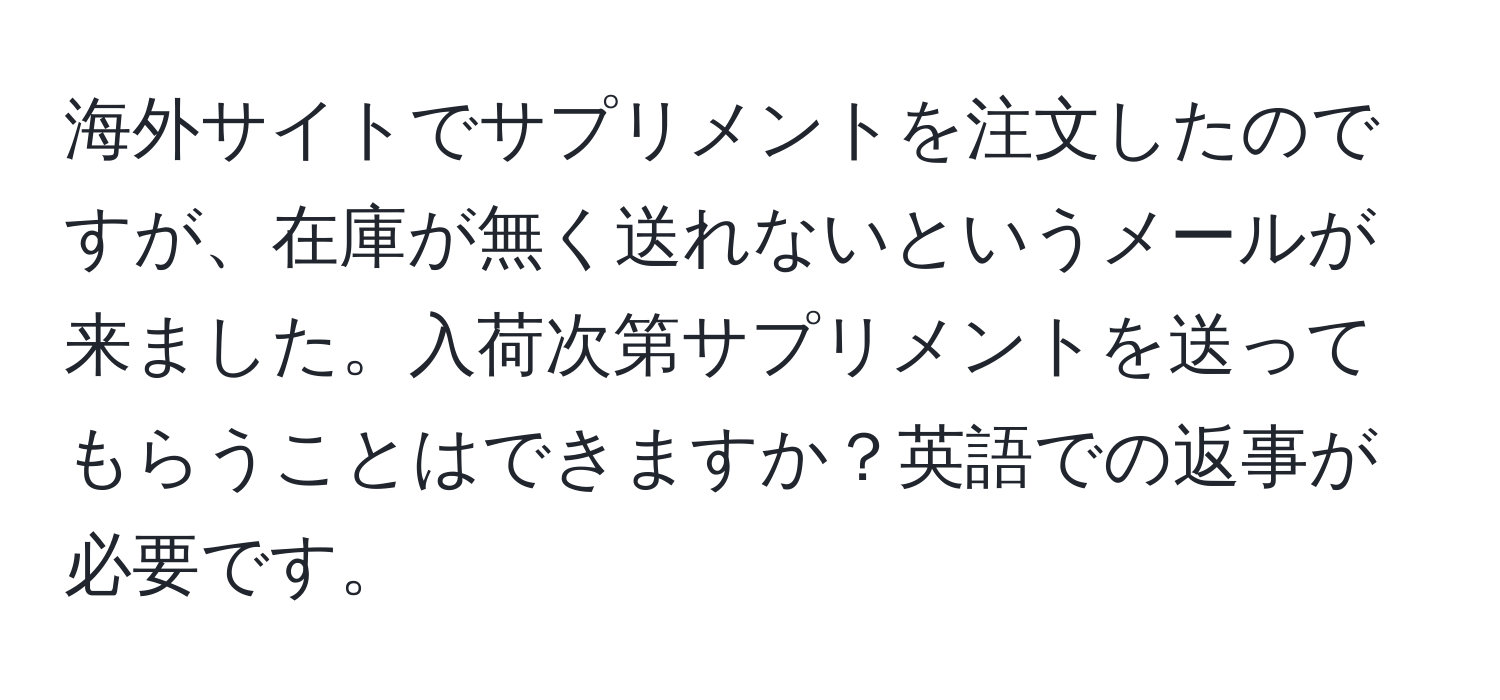 海外サイトでサプリメントを注文したのですが、在庫が無く送れないというメールが来ました。入荷次第サプリメントを送ってもらうことはできますか？英語での返事が必要です。