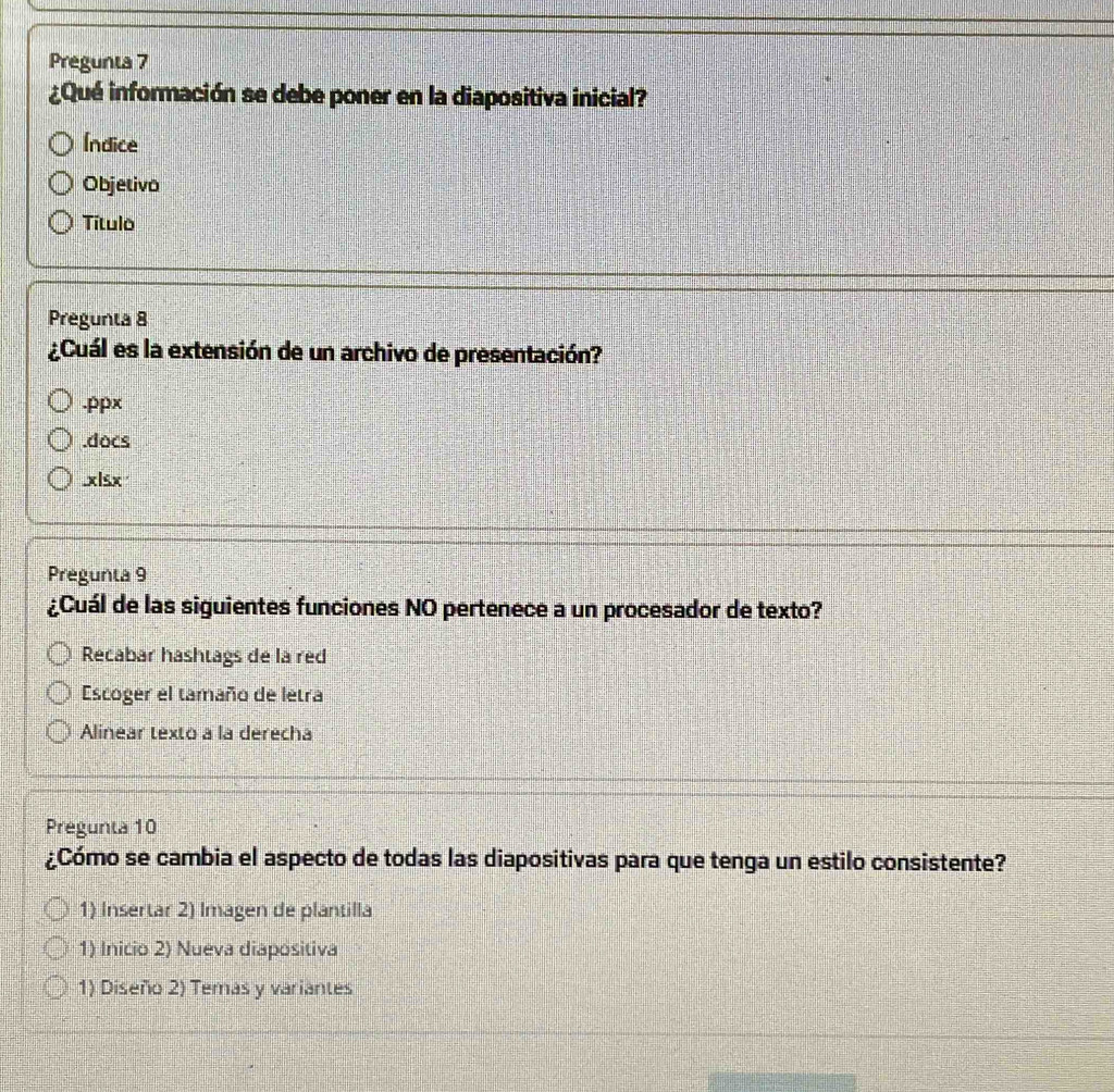 Pregunta 7
¿Qué información se debe poner en la diapositiva inicial?
Índice
Objetivo
Título
Pregunta 8
¿Cuál es la extensión de un archivo de presentación?.ppx.docs
.xlsx
Pregunta 9
¿Cuál de las siguientes funciones NO pertenece a un procesador de texto?
Recabar hashtags de la red
Escoger el tamaño de letra
Alinear texto a la derecha
Pregunta 10
¿Cómo se cambia el aspecto de todas las diapositivas para que tenga un estilo consistente?
1) Insertar 2) Imagen de plantilla
1) Inicio 2) Nueva diapositiva
1) Diseño 2) Temas y variantes