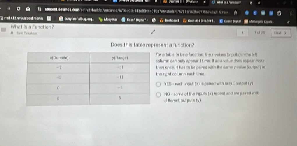 Desmos 3. 1 - What is a What is a funstion?
student.desmos.com/activitybuilder/instance/670ed08b143e00444019d7a6/student/67113f962be97756379a21f2a5cr
g risd k12 nm us bookmarks curry leaf albuquerq.. g MobyMax Coach Digital''' = Dashboard QuE #5LOH 1 ⑥ Coach Degeted Mallangn Lagaña
What is a Function?
A Seki Takakazu  7 of 20 tist ?
Does this table represent a function?
or a table to be a function, the x -values (inputs) in the left
olumn can only appear 1 time. If an x -value does appear more
han once, it has to be paired with the same y -value (output) in
he right column each time.
YES= each input (x) is paired with only I output (y)
HO some of the inputs (x) repeat and are paired with
different outputs (y)