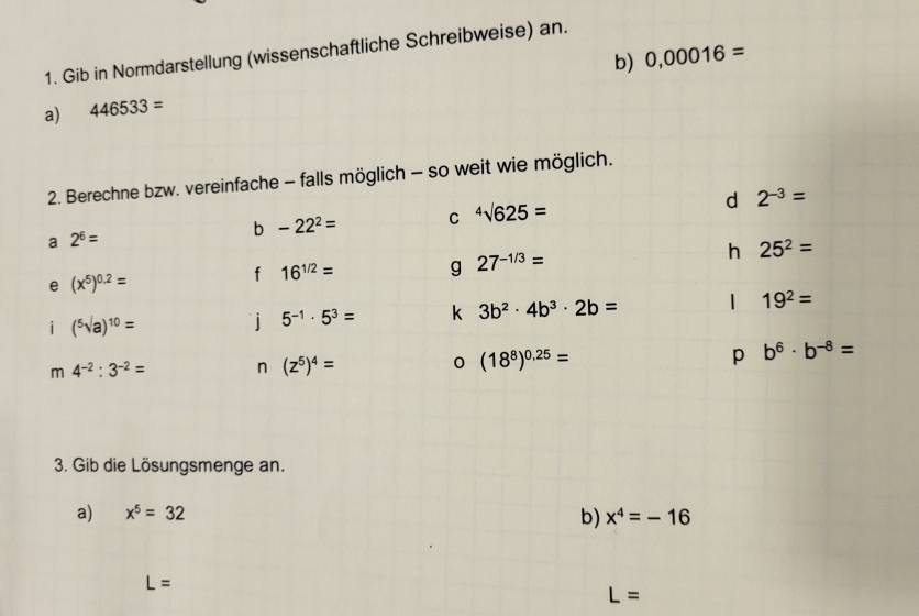 Gib in Normdarstellung (wissenschaftliche Schreibweise) an. 
a) 446533= b) 0,00016=
2. Berechne bzw. vereinfache - falls möglich - so weit wie möglich. 
a 2^6=
b -22^2= C^4surd 625= d 2^(-3)=
h 25^2=
e (x^5)^0.2=
f 16^(1/2)= g 27^(-1/3)=
i (^5sqrt(a))^10=
i 5^(-1)· 5^3= k 3b^2· 4b^3· 2b= | 19^2=
m 4^(-2):3^(-2)= n (z^5)^4= 0 (18^8)^0.25= p b^6· b^(-8)=
3. Gib die Lösungsmenge an. 
a) x^5=32 x^4=-16
b)
L=
L=