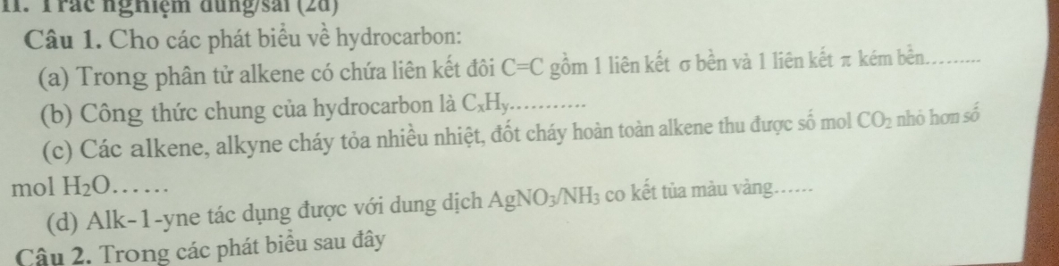 Trác nghiệm dung/sải (2d) 
Câu 1. Cho các phát biểu về hydrocarbon: 
(a) Trong phân tử alkene có chứa liên kết đôi C=C gồm 1 liên kết σbền và 1 liên kết π kém bền 
(b) Công thức chung của hydrocarbon là C_xH_y
(c) Các alkene, alkyne cháy tỏa nhiều nhiệt, đốt cháy hoàn toàn alkene thu được số mol CO_2 nhỏ hơn số 
mol H_2O....... 
(d) Alk-1-yne tác dụng được với dung dịch AgNO_3/NH_3 co kết tủa màu vàng...... 
Câu 2. Trong các phát biểu sau đây