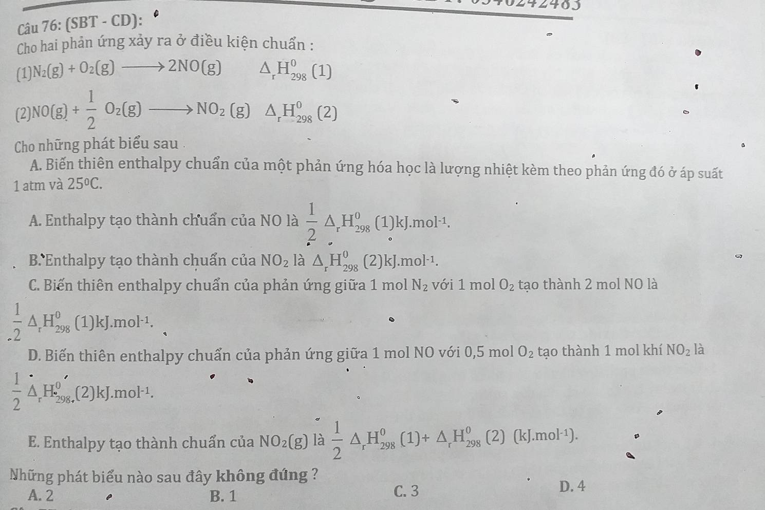 (SBT - CD):
Cho hai phản ứng xảy ra ở điều kiện chuẩn :
(1) N_2(g)+O_2(g)to 2NO(g) △ _rH_(298)^0(1)
(2) NO(g)+ 1/2 O_2(g)to NO_2(g)△ _rH_(298)^0(2)
Cho những phát biểu sau .
A. Biến thiên enthalpy chuẩn của một phản ứng hóa học là lượng nhiệt kèm theo phản ứng đó ở áp suất
1 atm và 25°C.
A. Enthalpy tạo thành chuẩn của NO là  1/2 △ _rH_(298)^0 (1)kJ.mol^(-1).
B Enthalpy tạo thành chuẩn của NO_2 là △ _rH_(298)^0 (2)kJ.mol^(-1).
C. Biến thiên enthalpy chuẩn của phản ứng giữa 1 mol N_2 với 1 mol O_2 tạo thành 2 mol NO là
 1/2 △ _rH_(298)^0 C 1)kJ.mol^(-1). xj
D. Biến thiên enthalpy chuẩn của phản ứng giữa 1 mol NO với 0,5 mol O_2 tạo thành 1 mol khí NO_2 là
 1/2 △ _rH_(298)^0H ,(2)kJ.mol^(-1).
E. Enthalpy tạo thành chuẩn của NO_2(g) là  1/2 △ _rH_(298)^0(1)+△ _rH_(298)^0(2)(kJ.mol^(-1)).
Những phát biểu nào sau đây không đứng ?
A. 2 B. 1 C. 3
D. 4