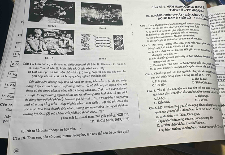 Chủ đề 5. VĂN MINH ĐỒNG NAM Á
THờI CỔ - TRUNG ĐẠi
ài 8. Hành trình phá t triền củ a  v ă  m , Quá trình xâm 
lu bảng sự kiện 1
ĐỒNG NAM Á THờI Cổ - TRUNg Đại Bồ Đảo Nha đá
C
Pháp đánh chiế
Câu 1. Trong khoảng thời gian từ những thể ki trước Công nguyên đ
Hình 4 thành tựu nổi bật nhất của văn minh Đông Nam Á l Tâly Ban Nha ở
Anh đánh chiế
A. sự ra đời và bước đầu phát triển của các nhà nước,
B. hình thành các quốc gia thống nhất và lớn mạnh. Thánh lễ Thiê
C  đy?
C. các quốc gia phát triển đến thời kỉ cực thịnh,
D. các quốc gia có nhiều chuyển biển mới về văn hoá Xin-ga·po
Câu 2. Một trong những biểu hiện trong tiến trình phát tri n-đô-nê-xi-a
Đông Nam Á từ thế ki VII đến thế ki X là lự du nhập c
hoá nào sa
1.N A. sự xâm nhập và lạn toà của Hồi giáo đã tạo nên shững s Chiên Chúa
văn minh trong khu vực.
Hình 5 Hình 6 B. một số quốc gia nhỏ trước đây bị thôn tính hoặc hợp nhất lạ ư tưởng nh
ựa vào ki
những nước lớn hơn. triển văn
2. B Câu 17. Cho các cụm từ sau: A. chiếc máy tính để bàn, B. Windows, C. tin học, C. Vương quốc Phù Nam trở thành vương quốc bùng mạnh dài sau:
D. máy tỉnh cỡ lớn, E. hình thức số, G. lập trình viên. Hãy:
a) Đặt các cụm từ trên vào chỗ chẩm (...) trong đoạn tư liệu sau đây sao cho D. sự hoàn thiện của các nhà nước quân chủ với nền kinh tễ pan
3. Má
phù hợp với các cuộc cách mạng công nghiệp thời hiện đại.  Câu 3. Yếu tổ văn hoá mới bên ngoài du nhập vào và có tác động tới
hững th
B. Hin-đu giáo,
'Lần đầu tiên, những máy tính cá nhân sử dụng phần mềm ... (1) đã cho phép của văn minh Đông Nam Á trong các thể ki X-XV Bà g nguy
4. Đầu hàng triệu cá nhân tạo ra nội dung dưới ... (2) và điều này có nghĩa rằng nội A. Phật giáo.
dung có thể được chia sẻ rộng rãi ở khoảng cách xa... Cuộc cách mạng này tạo C. Hồi giáo.
D. Thiên Chúa giáo, m hiều
dễ dàng hơn với chi phí thấp hơn bao giờ hết - từ ... (3), ở trong bếp, trên giường quá trình giao lưu, tiếp biến văn hoá giữa phương Tây vô t 1: thời
5. Động
ra một đội ngũ những người có thể tạo ra nội dung dưới hình thức số một cách Câu 4. Yếu tố văn hoá nào sau đây giữ vai trò quan trọng tư p vào
B. Ngôn ngữ. .y,---
Câu 12. ngủ và trong tầng hầm − thay vì phải cần có một chiếc ... (4) chủ yếu dành cho A. Lễ hội.
tho các mục đích kinh doanh. Đột nhiên, những con người bình thường có thể được C. Kiến trúc.
D. Văn học.
Hãy hưởng lợi từ ... (5) mà không cần phải trở thành các ... (6) ''. Câu 5. Một trong những yếu tố tác động đến sự khủng hoing v n AN
(Thô-mát L. Phờ-ri-man, Thể giới phẳng, NXB Trẻ, quốc gia phong kiến Đông Nam Á từ thể ki XVI đến thể bị n
phù
TP. Hồ Chí Minh, 2019, tr.73) A. sự du nhập của Thiên Chúa giáo.
B. quá trình xâm nhập của các nước phương Tây.
C. sự xâm nhập và lan toả của Hồi giáo.
b) Rút ra kết luận từ đoạn tư liệu trên.
Câu 18. Theo em, cần sử dụng internet trong học tập như thế nào đề có hiệu quả?  D. sự bành trưởng và xâm lược của các vương triều Trung 
30