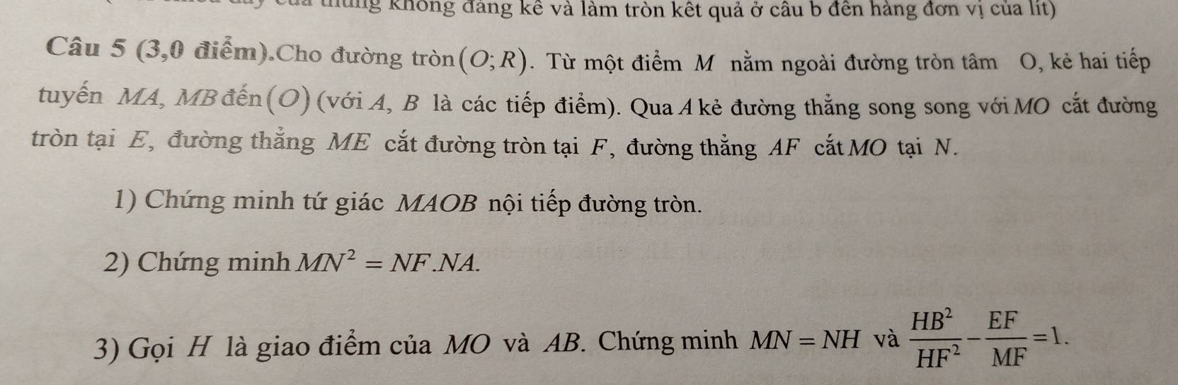 hủng không đảng kê và làm tròn kết quả ở cầu b đến hàng đơn vị của lit) 
Câu 5 (3,0 điểm).Cho đường tròn (O;R). Từ một điểm M nằm ngoài đường tròn tâm O, kẻ hai tiếp 
tuyến MA, MB đến (O) (với A, B là các tiếp điểm). Qua A kẻ đường thắng song song với MO cắt đường 
tròn tại E, đường thắng ME cắt đường tròn tại F, đường thẳng AF cắt MO tại N. 
1) Chứng minh tứ giác MAOB nội tiếp đường tròn. 
2) Chứng minh MN^2=NF.NA. 
3) Gọi H là giao điểm của MO và AB. Chứng minh MN=NH và  HB^2/HF^2 - EF/MF =1.