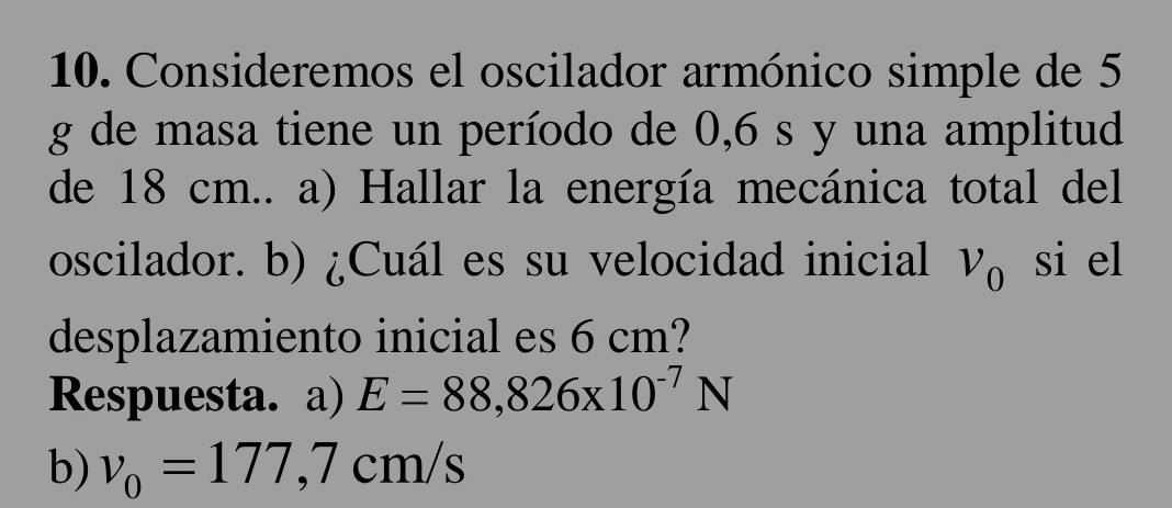 Consideremos el oscilador armónico simple de 5
g de masa tiene un período de 0,6 s y una amplitud 
de 18 cm.. a) Hallar la energía mecánica total del 
oscilador. b) ¿Cuál es su velocidad inicial nu _0 si el 
desplazamiento inicial es 6 cm? 
Respuesta. a) E=88,826* 10^(-7)N
b) v_0=177,7cm/s