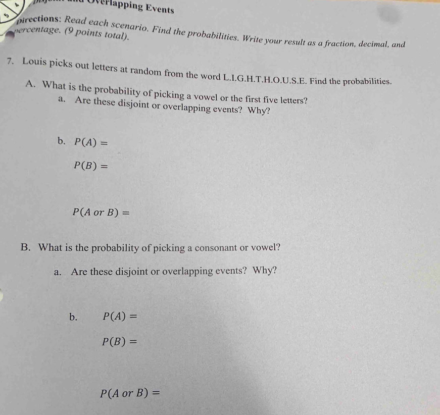 Overlapping Events 
percentage. (9 points total). pirections: Read each scenario. Find the probabilities. Write your result as a fraction, decimal, and 
7. Louis picks out letters at random from the word L.I.G.H.T.H.O.U.S.E. Find the probabilities 
A. What is the probability of picking a vowel or the first five letters? 
a. Are these disjoint or overlapping events? Why? 
b. P(A)=
P(B)=
P(AorB)=
B. What is the probability of picking a consonant or vowel? 
a. Are these disjoint or overlapping events? Why? 
b. P(A)=
P(B)=
P(AorB)=