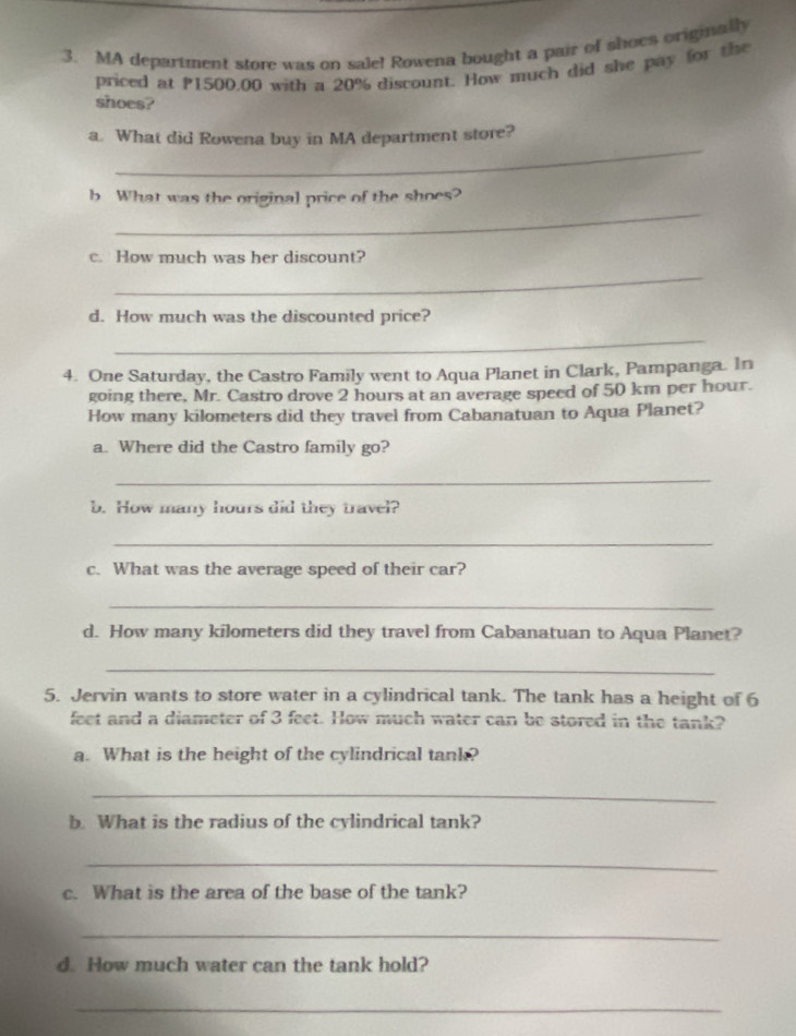 MA department store was on sale! Rowena bought a pair of shoes originally 
priced at P1500,00 with a 20% discount. How much did she pay for the 
shoes? 
_ 
a. What did Rowena buy in MA department store? 
_ 
b What was the original price of the shoes? 
c. How much was her discount? 
_ 
d. How much was the discounted price? 
_ 
4. One Saturday, the Castro Family went to Aqua Planet in Clark, Pampanga. In 
going there, Mr. Castro drove 2 hours at an average speed of 50 km per hour. 
How many kilometers did they travel from Cabanatuan to Aqua Planet? 
a. Where did the Castro family go? 
_ 
b. How many hours did they travel? 
_ 
c. What was the average speed of their car? 
_ 
d. How many kilometers did they travel from Cabanatuan to Aqua Planet? 
_ 
5. Jervin wants to store water in a cylindrical tank. The tank has a height of 6
feet and a diameter of 3 feet. How much water can be stored in the tank? 
a. What is the height of the cylindrical tank? 
_ 
b. What is the radius of the cylindrical tank? 
_ 
c. What is the area of the base of the tank? 
_ 
d. How much water can the tank hold? 
_