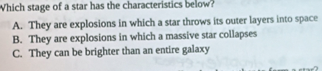 Which stage of a star has the characteristics below?
A. They are explosions in which a star throws its outer layers into space
B. They are explosions in which a massive star collapses
C. They can be brighter than an entire galaxy