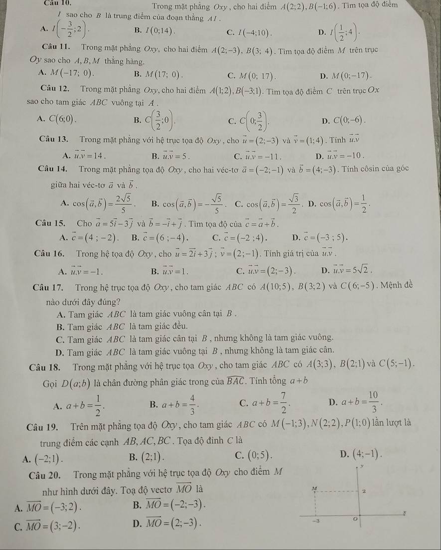 Trong mặt phẳng Oxy , cho hai điểm A(2;2),B(-1;6). Tim tọa độ điểm
I sao cho B là trung điểm của đoạn thẳng AI .
A. I(- 3/2 ;2). B. I(0;14). C. I(-4;10). D. I( 1/2 ;4).
Câu 11. Trong mặt phẳng Oxy, cho hai điểm A(2;-3),B(3;4) Tim tọa độ điểm M trên trục
Oy sao cho A, B,M thẳng hàng.
A. M(-17;0). B. M(17;0). C. M(0;17). D. M(0;-17).
Câu 12. Trong mặt phẳng Oxy , cho hai điểm A(1;2),B(-3;1).  Tìim tọa độ điểm C trên trục Ox
sao cho tam giác ABC vuông tại A .
A. C(6;0). C(0;-6).
B. C( 3/2 ;0). C. C(0; 3/2 ). D.
Câu 13. Trong mặt phẳng với hệ trục tọa độ Oxy , cho vector u=(2;-3) và vector v=(1;4). Tính vector u.overline v
A. overline u.overline v=14. B. vector u.vector v=5. C. vector u.vector v=-11. D. vector u.vector v=-10.
Câu 14. Trong mặt phẳng tọa độ Oxy, cho hai véc-tơ vector a=(-2;-1) và vector b=(4;-3). Tính côsin của góc
giữa hai véc-tơ vector avvector avector b.
A. cos (vector a,vector b)= 2sqrt(5)/5 . B. cos (vector a,vector b)=- sqrt(5)/5 . C. cos (vector a,vector b)= sqrt(3)/2 . D. cos (vector a,vector b)= 1/2 .
Câu 15. Cho vector a=5vector i-3vector j và vector b=-vector i+vector j.  Tim tọa độ của vector c=vector a+vector b.
A. vector c=(4;-2). B. vector c=(6;-4). C. vector c=(-2;4). D. vector c=(-3;5).
Câu 16. Trong hệ tọa độ Oxy , cho vector u=vector 2i+3vector j;vector v=(2;-1) , Tính giá trị của vector uvector v,
A. vector u.vector v=-1. B. vector u.vector v=1. C. vector u.vector v=(2;-3). D. vector u.vector v=5sqrt(2).
Câu 17. Trong hệ trục tọa độ Oxy , cho tam giác ABC có A(10;5),B(3;2) và C(6;-5). Mệnh đề
nào dưới đây đúng?
A. Tam giác ABC là tam giác vuông cân tại B .
B. Tam giác ABC là tam giác đều.
C. Tam giác ABC là tam giác cân tại B , nhưng không là tam giác vuông.
D. Tam giác ABC là tam giác vuông tại B , nhưng không là tam giác cân.
Câu 18. Trong mặt phẳng với hệ trục tọa Oxy, cho tam giác ABC có A(3;3),B(2;1) và C(5;-1).
Gọi D(a;b) là chân đường phân giác trong của widehat BAC. Tính tổng a+b
A. a+b= 1/2 . B. a+b= 4/3 . C. a+b= 7/2 . D. a+b= 10/3 .
Câu 19. Trên mặt phẳng tọa độ Oxy, cho tam giác ABC có M(-1;3),N(2;2),P(1;0) lần lượt là
trung điểm các cạnh AB, AC, BC . Tọa độ đinh C là
C.
A. (-2;1). (2;1). (0;5). (4;-1).
B.
D.
Câu 20. Trong mặt phẳng với hệ trục tọa độ Oxy cho điểm M
y
như hình dưới đây. Toạ độ vectơ vector MO là
M 2
A. overline MO=(-3;2). B. overline MO=(-2;-3).
C. vector MO=(3;-2). D. vector MO=(2;-3).
-3