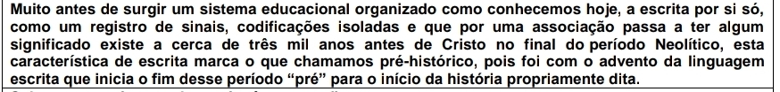 Muito antes de surgir um sistema educacional organizado como conhecemos hoje, a escrita por si só, 
como um registro de sinais, codificações isoladas e que por uma associação passa a ter algum 
significado existe a cerca de três mil anos antes de Cristo no final do período Neolítico, esta 
característica de escrita marca o que chamamos pré-histórico, pois foi com o advento da linguagem 
escrita que inicia o fim desse período “pré” para o início da história propriamente dita.