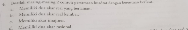 Buatlah masing-masing 2 contoh persamaan kuadrat dengan ketentuan berikut. 
a. Memiliki dua akar real yang berlainan. 
b. Memiliki dua akar real kembar. 
c. Memiliki akar imajiner. 
d. Memiliki dua akar rasional.