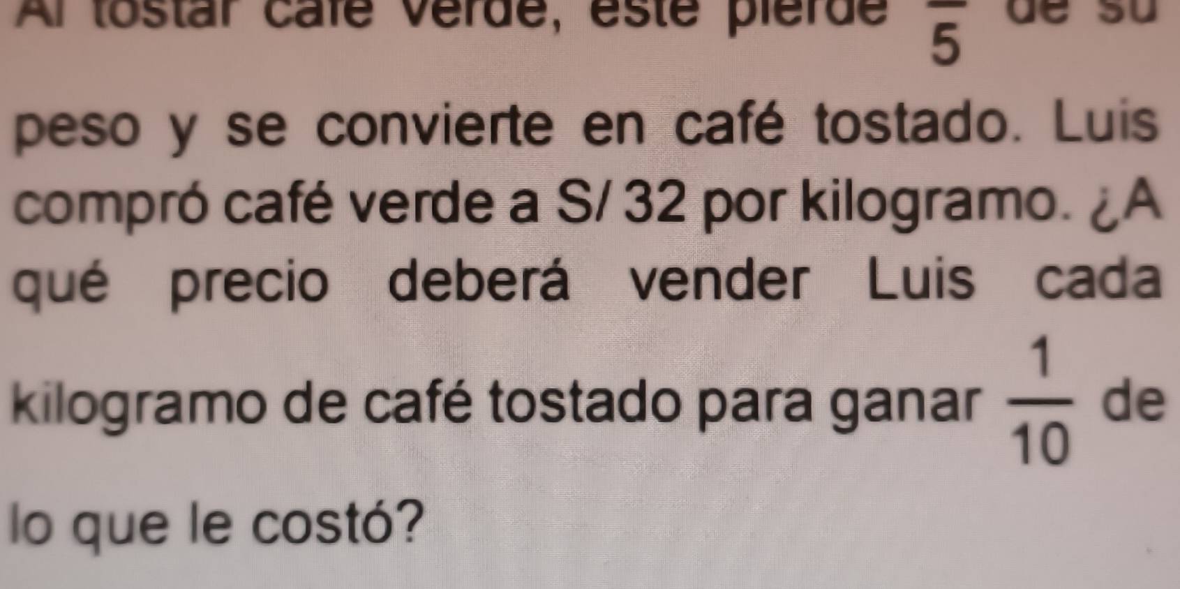 Al tostar cafe vérde, éste pierde overline 5 de su 
peso y se convierte en café tostado. Luis 
compró café verde a S/ 32 por kilogramo. ¿A 
qué precio deberá vender Luis cada 
kilogramo de café tostado para ganar  1/10  de 
lo que le costó?