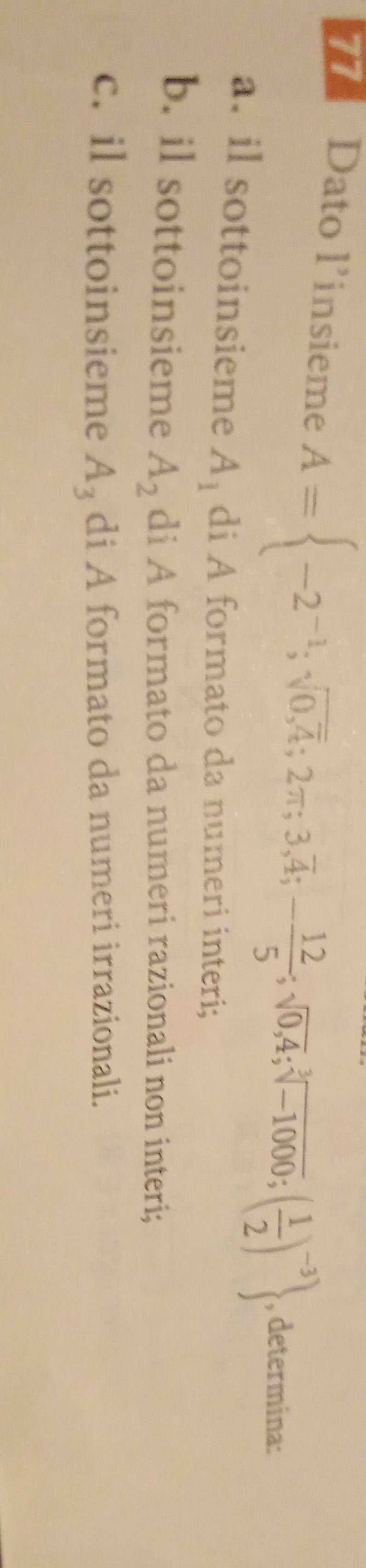 Dato l’insieme A= -2^(-1);sqrt(0,overline 4);2π ;3,overline 4;- 12/5 ;sqrt(0,4);sqrt[3](-1000);( 1/2 )^-3 , determina:
a. il sottoinsieme A_1 di A formato da numeri interi;
b. il sottoinsieme A_2 di A formato da numeri razionali non interi;
c. il sottoinsieme di A formato da numeri irrazionali.
A_3