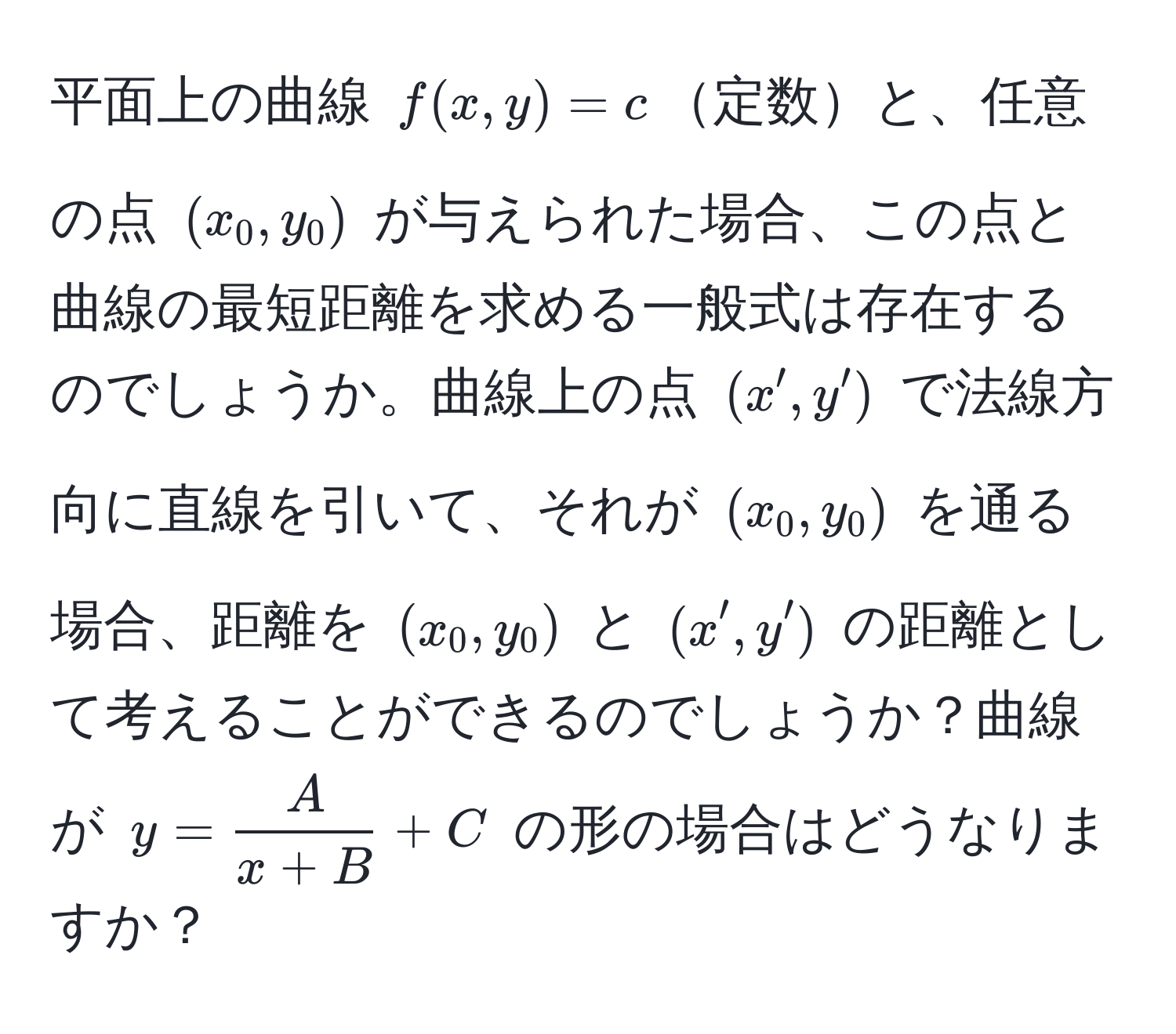 平面上の曲線 $f(x, y) = c$定数と、任意の点 $(x_0, y_0)$ が与えられた場合、この点と曲線の最短距離を求める一般式は存在するのでしょうか。曲線上の点 $(x', y')$ で法線方向に直線を引いて、それが $(x_0, y_0)$ を通る場合、距離を $(x_0, y_0)$ と $(x', y')$ の距離として考えることができるのでしょうか？曲線が $y =  A/x + B  + C$ の形の場合はどうなりますか？