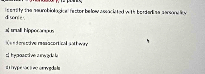 Identify the neurobiological factor below associated with borderline personality
disorder.
a) small hippocampus
b)underactive mesocortical pathway
c) hypoactive amygdala
d) hyperactive amygdala