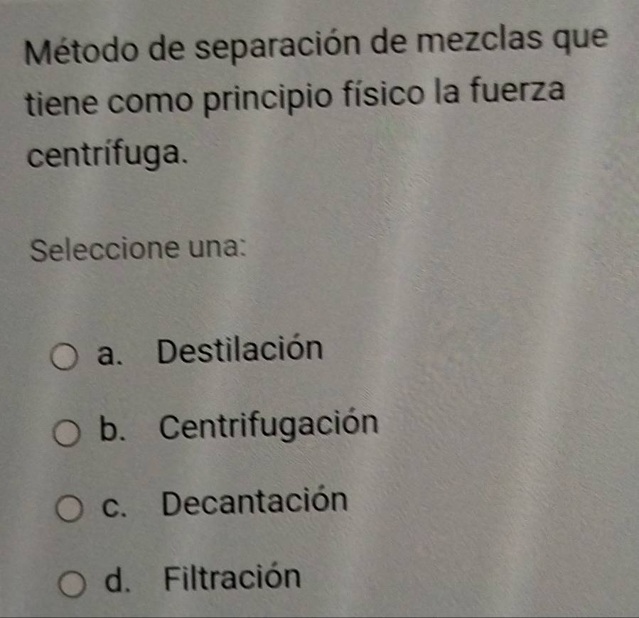 Método de separación de mezclas que
tiene como principio físico la fuerza
centrífuga.
Seleccione una:
a. Destilación
b. Centrifugación
c. Decantación
d. Filtración