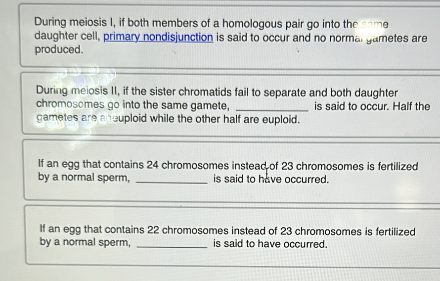 During meiosis I, if both members of a homologous pair go into the same 
daughter cell, primary nondisjunction is said to occur and no normal gametes are 
produced. 
During meiosis II, if the sister chromatids fail to separate and both daughter 
chromosomes go into the same gamete, _is said to occur. Half the 
gametes are aneuploid while the other half are euploid. 
If an egg that contains 24 chromosomes instead of 23 chromosomes is fertilized 
by a normal sperm, _is said to have occurred. 
If an egg that contains 22 chromosomes instead of 23 chromosomes is fertilized 
by a normal sperm, _is said to have occurred.