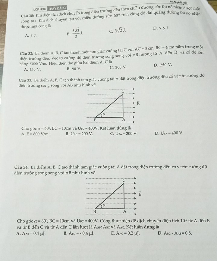 OP HọC  Tháy đáng
Câu 30: Khi điện tích dịch chuyển trong điện trường đều theo chiều đường sức thì nó nhận được một
công 10 J. Khi dịch chuyển tạo với chiều đường sức 60° trên cùng độ dài quāng đường thì nó nhân
được một công là
A. 5 J. B.  5sqrt(3)/2 J. C. 5sqrt(2)J. D. 7, 5 J.
Câu 32: Ba điểm A, B, C tạo thành một tam giác vuông tại C với AC=3cm,BC=4 cm nằm trong một
điện trường đều. Vec tơ cường độ điện trường song song với AB hướng từ A đến B và có độ lớn
bằng 5000 V/m. Hiệu điện thế giữa hai điểm A, C là
A. 150 V. B. 90 V. C. 200 V. D. 250 V.
Câu 33: Ba điểm A, B, C tạo thành tam giác vuông tại A đặt trong điện trường đều có véc tơ cường độ
điện trường song song với AB như hình vẽ.
vector E
Cho góc alpha =60°;BC=10cm và U_BC=400V * Kết luận đúng là
A. E=800V/m. B. U_AC=200V. C. U_BA=200V. D. U_BA=400V.
Câu 34: Ba điểm A, B, C tạo thành tam giác vuông tại A đặt trong điện trường đều có vectơ cường độ
điện trường song song với AB như hình vẽ.
C
vector E
α
B A
Cho góc alpha =60°;BC=10cm và U_BC=400V. Công thực hiện để dịch chuyển điện tích 10^(-9) từ A đến B
và từ B đến C và từ A đến C lần lượt là Αлв; Αвc và Aлc. Kết luận đúng là
A. A_AB=0,4mu J. B. A_BC=-0,4mu J. C. A_AC=0,2mu J. D. A_BC-A_AB=0,8.