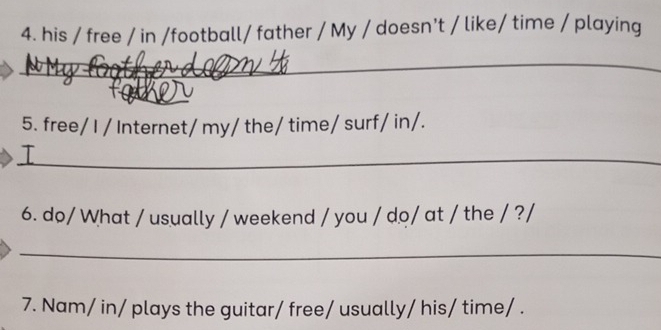 his / free / in /football/ father / My / doesn't / like/ time / playing 
_ 
_ 
_ 
5. free/ I / Internet/ my/ the/ time/ surf/ in/. 
_T 
6. do/ What / usually / weekend / you / do/ at / the / ?/ 
_ 
7. Nam/ in/ plays the guitar/ free/ usually/ his/ time/ .