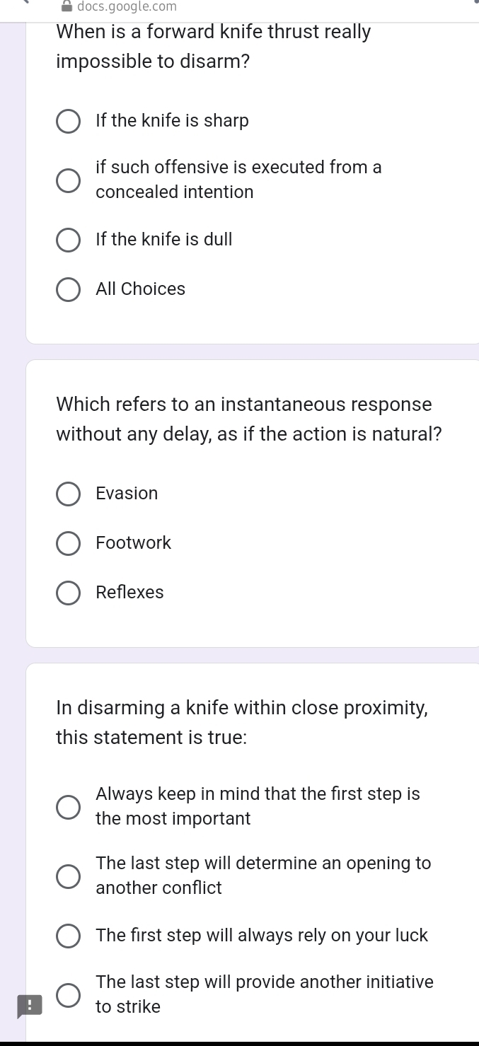 docs.google.com
When is a forward knife thrust really
impossible to disarm?
If the knife is sharp
if such offensive is executed from a
concealed intention
If the knife is dull
All Choices
Which refers to an instantaneous response
without any delay, as if the action is natural?
Evasion
Footwork
Reflexes
In disarming a knife within close proximity,
this statement is true:
Always keep in mind that the first step is
the most important 
The last step will determine an opening to
another conflict
The first step will always rely on your luck
The last step will provide another initiative
! to strike