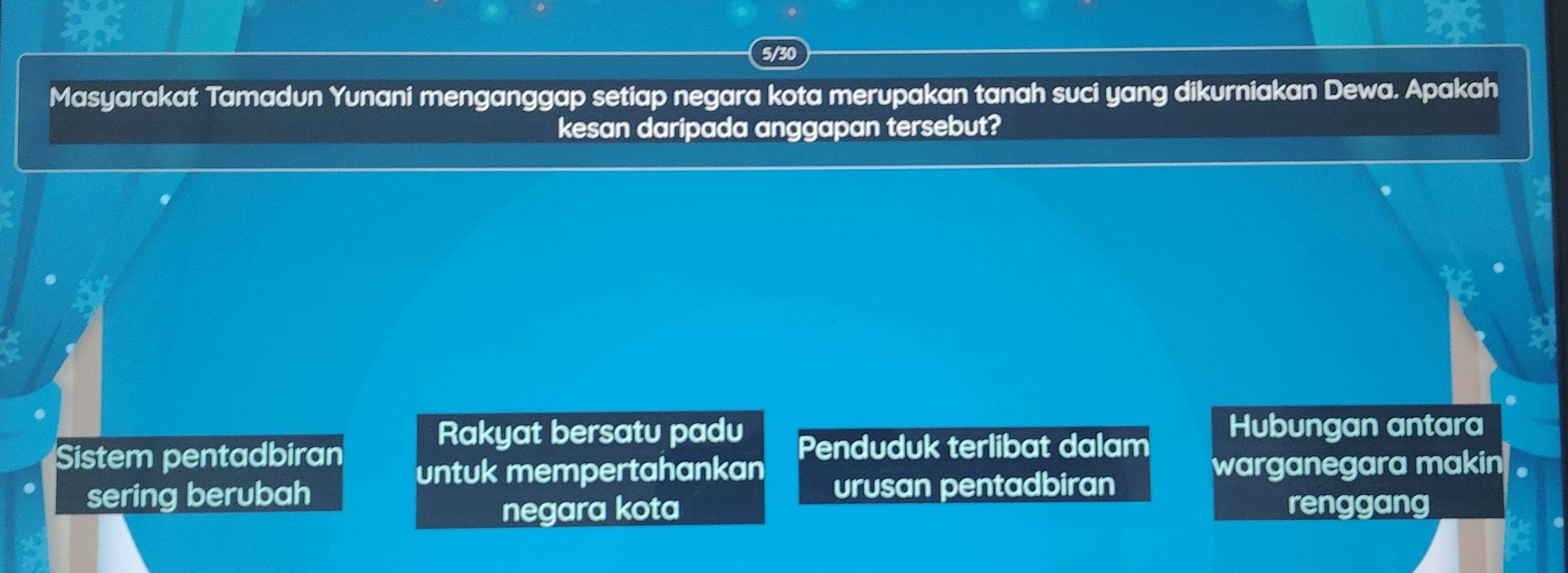 5/30
Masyarakat Tamadun Yunani menganggap setiap negara kota merupakan tanah suci yang dikurniakan Dewa. Apakah
kesan daripada anggapan tersebut?
a
Rakyat bersatu padu Hubungan antara
Sistem pentadbiran Penduduk terlibat dalam
untuk mempertahankan warganegara makin
sering berubah urusan pentadbiran
negara kota renggang