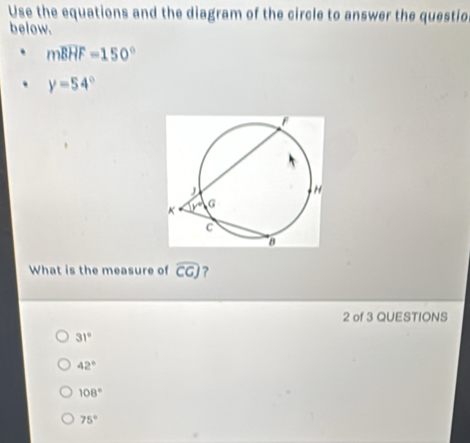 Use the equations and the diagram of the circle to answer the questio
below.
mwidehat BHF=150°
y=54°
What is the measure of widehat CG ?
2 of 3 QUESTIONS
31°
42°
108°
75°