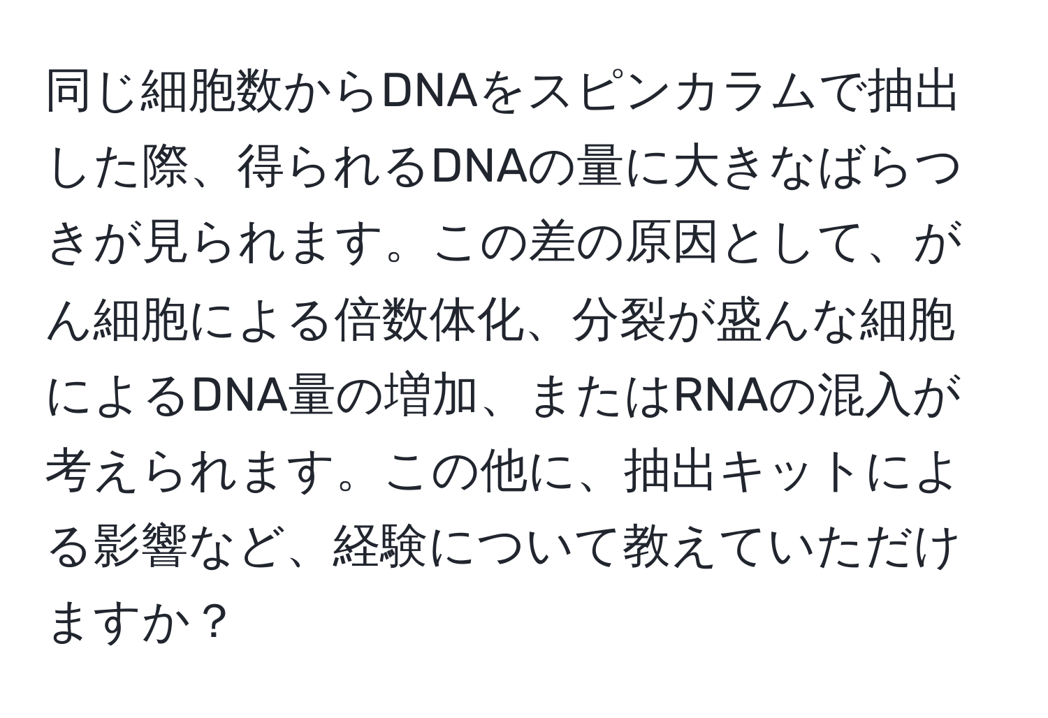 同じ細胞数からDNAをスピンカラムで抽出した際、得られるDNAの量に大きなばらつきが見られます。この差の原因として、がん細胞による倍数体化、分裂が盛んな細胞によるDNA量の増加、またはRNAの混入が考えられます。この他に、抽出キットによる影響など、経験について教えていただけますか？