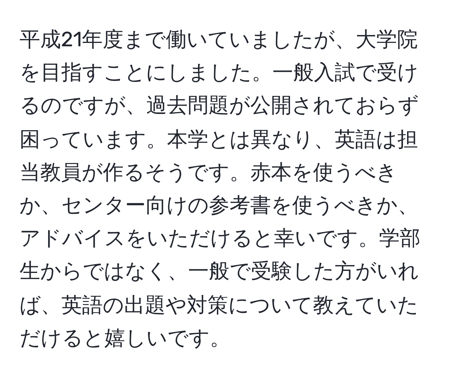 平成21年度まで働いていましたが、大学院を目指すことにしました。一般入試で受けるのですが、過去問題が公開されておらず困っています。本学とは異なり、英語は担当教員が作るそうです。赤本を使うべきか、センター向けの参考書を使うべきか、アドバイスをいただけると幸いです。学部生からではなく、一般で受験した方がいれば、英語の出題や対策について教えていただけると嬉しいです。