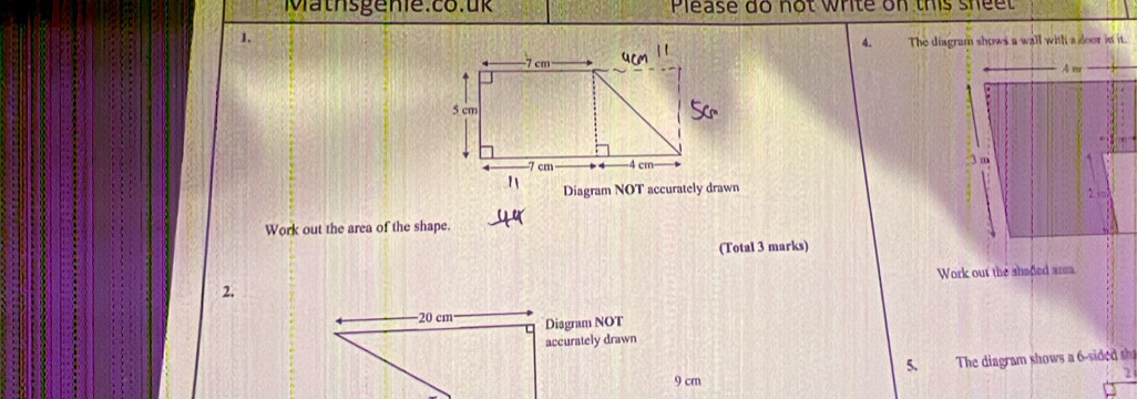 Please do not write on this shee 
1. 
4. The diagram shows a wall with a door in it. 


Diagram NOT accurately drawn 
Work out the area of the shape. 
(Total 3 marks) 
Work out the shaded area 
2.
20 cm Diagram NOT 
accurately drawn 
5. The diagram shows a 6 -sided sh
9 cm
2