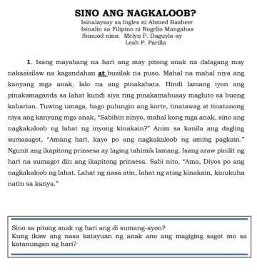 SINO ANG NAGKALOOB? 
Isinalaysay sa Ingles ni Ahmed Basheer 
Isinalin sa Filipino ni Rogelio Mangahas 
Ibinuod nina: Melyn P. Daguyla-av Leah P. Parsia 
1. Isang mayabang na hari ang may pitong anak na dalagang may 
nakasisilaw na kagandahan at busilak na puso. Mahal na mahal niya ang 
kanyang mga anak, lalo na ang pinakabata. Hindi lamang iyon ang 
pinakamaganda sa lahat kundi siya ring pinakamahusay magluto sa buong 
kaharian. Tuwing umaga, bago pulungin ang korte, tinatawag at tinatanong 
niya ang kanyang mga anak, "Sabihin ninyo, mahal kong mga anak, sino ang 
nagkakaloob ng lahat ng inyong kinakain?" Anim sa kanila ang dagling 
sumasagot, "Amang hari, kayo po ang nagkakaloob ng aming pagkain." 
Ngunit ang ikapitong prinsesa ay laging tahimik lamang. Isang araw pinilit ng 
hari na sumagot din ang ikapitong prinsesa. Sabi nito, "Ama, Diyos po ang 
nagkakaloob ng lahat. Lahat ng nasa atin, lahat ng ating kinakain, kinukuha 
natin sa kanya." 
Sino sa pitong anak ng hari ang di sumang-ayon? 
Kung ikaw ang nasa katayuan ng anak ano ang magiging sagot mo sa 
katanungan ng hari?