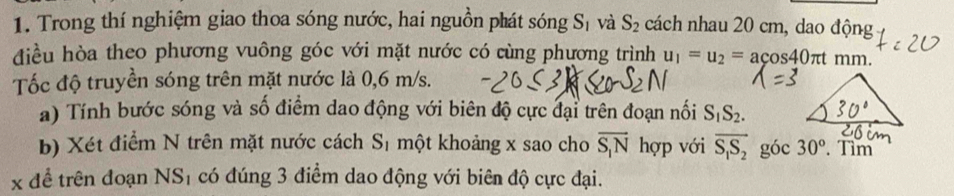 Trong thí nghiệm giao thoa sóng nước, hai nguồn phát sóng S_1 và S_2 cách nhau 20 cm, dao động 
điều hòa theo phương vuông góc với mặt nước có cùng phương trình u_1=u_2=acos 40π t mm
Tốc độ truyền sóng trên mặt nước là 0,6 m/s. 
a) Tính bước sóng và số điểm dao động với biên độ cực đại trên đoạn nối S_1S_2. 
b) Xét điểm N trên mặt nước cách S_1 một khoảng x sao cho overline S_1N hợp với overline S_1S_2 góc 30°. Tìm
x để trên đoạn NS_1 có đúng 3 điểm dao động với biên độ cực đại.