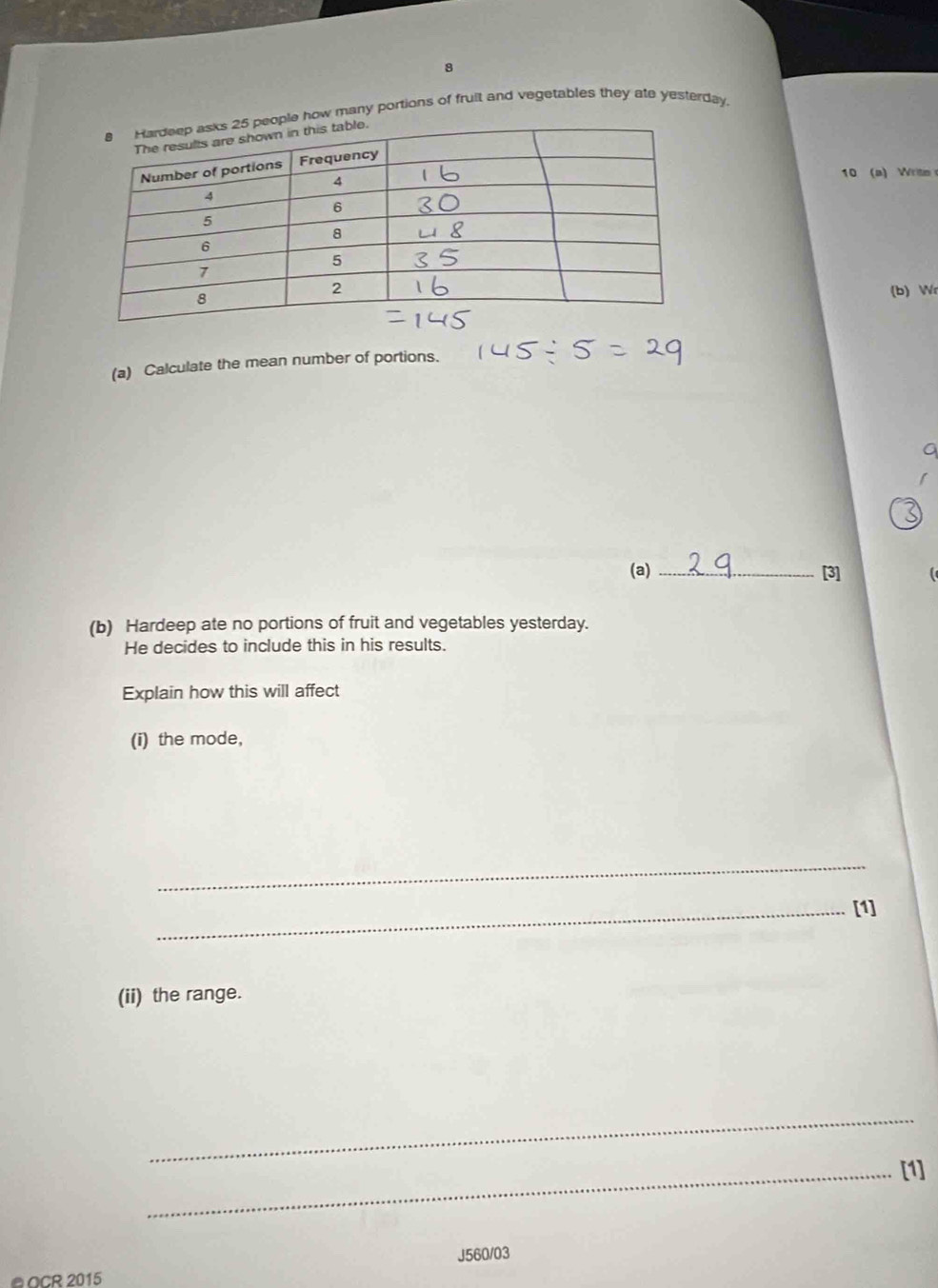 how many portions of fruit and vegetables they ate yesterday. 
10 (a) Write 
(b) Wr 
(a) Calculate the mean number of portions. 
(a) _[3] 
(b) Hardeep ate no portions of fruit and vegetables yesterday. 
He decides to include this in his results. 
Explain how this will affect 
(i) the mode, 
_ 
_[1] 
(ii) the range. 
_ 
_[1] 
J560/03 
@OCR 2015