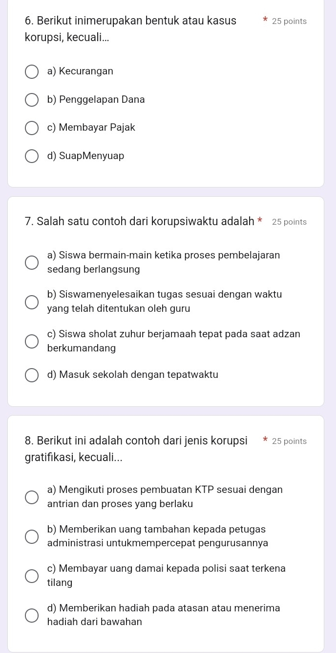 Berikut inimerupakan bentuk atau kasus 25 points
korupsi, kecuali...
a) Kecurangan
b) Penggelapan Dana
c) Membayar Pajak
d) SuapMenyuap
7. Salah satu contoh dari korupsiwaktu adalah * 25 points
a) Siswa bermain-main ketika proses pembelajaran
sedang berlangsung
b) Siswamenyelesaikan tugas sesuai dengan waktu
yang telah ditentukan oleh guru
c) Siswa sholat zuhur berjamaah tepat pada saat adzan
berkumandang
d) Masuk sekolah dengan tepatwaktu
8. Berikut ini adalah contoh dari jenis korupsi 25 points
gratifikasi, kecuali...
a) Mengikuti proses pembuatan KTP sesuai dengan
antrian dan proses yang berlaku
b) Memberikan uang tambahan kepada petugas
administrasi untukmempercepat pengurusannya
c) Membayar uang damai kepada polisi saat terkena
tilang
d) Memberikan hadiah pada atasan atau menerima
hadiah dari bawahan