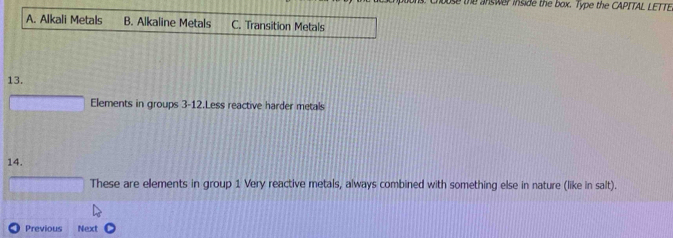 se the answer inside the box. Type the CAPITAL LETTE
A. Alkali Metals B. Alkaline Metals C. Transition Metals
13.
Elements in groups 3-12.Less reactive harder metals
14.
These are elements in group 1 Very reactive metals, always combined with something else in nature (like in salt).
Previous Next