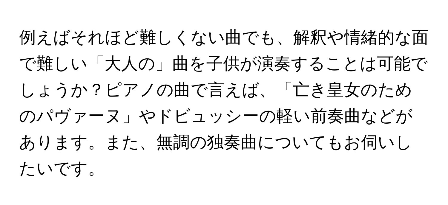 例えばそれほど難しくない曲でも、解釈や情緒的な面で難しい「大人の」曲を子供が演奏することは可能でしょうか？ピアノの曲で言えば、「亡き皇女のためのパヴァーヌ」やドビュッシーの軽い前奏曲などがあります。また、無調の独奏曲についてもお伺いしたいです。