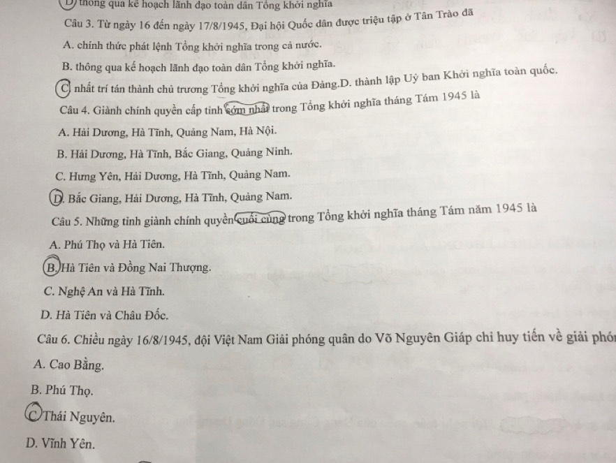 D thông qua kê hoạch lãnh đạo toàn dân Tổng khởi nghĩa
Câu 3. Từ ngày 16 đến ngày 17/8 /1945, Đại hội Quốc dân được triệu tập ở Tân Trào đã
A. chính thức phát lệnh Tổng khởi nghĩa trong cả nước.
B. thông qua kế hoạch lãnh đạo toàn dân Tổng khởi nghĩa.
C nhất trí tán thành chủ trương Tổng khởi nghĩa của Đảng.D. thành lập Uỷ ban Khởi nghĩa toàn quốc.
Câu 4. Giành chính quyền cấp tỉnh cớm nhất trong Tổng khởi nghĩa tháng Tám 1945 là
A. Hải Dương, Hà Tĩnh, Quảng Nam, Hà Nội.
B. Hải Dương, Hà Tĩnh, Bắc Giang, Quảng Ninh.
C. Hưng Yên, Hải Dương, Hà Tĩnh, Quảng Nam.
D. Bắc Giang, Hải Dương, Hà Tĩnh, Quảng Nam.
Câu 5. Những tỉnh giành chính quyền cuối cùng trong Tổng khởi nghĩa tháng Tám năm 1945 là
A. Phú Thọ và Hà Tiên.
B. Hà Tiên và Đồng Nai Thượng.
C. Nghệ An và Hà Tĩnh.
D. Hà Tiên và Châu Đốc.
Câu 6. Chiều ngày 16/8 /1945, đội Việt Nam Giải phóng quân do Võ Nguyên Giáp chỉ huy tiến về giải phói
A. Cao Bằng.
B. Phú Thọ.
Thái Nguyên.
D. Vĩnh Yên.