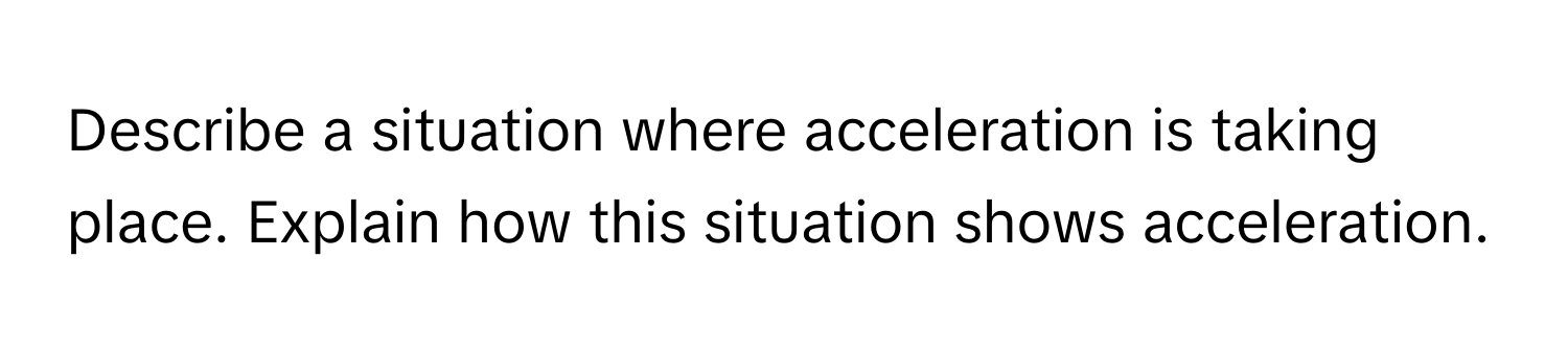 Describe a situation where acceleration is taking place. Explain how this situation shows acceleration.