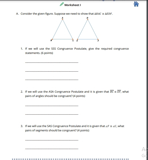 Worksheet I 
A. Consider the given figure. Suppose we need to show that △ BAC≌ △ EDF. 
1. If we will use the SSS Congruence Postulate, give the required congruence 
statements. (6 points) 
_ 
_ 
_ 
2. If we will use the ASA Congruence Postulate and it is given that overline BC≌ overline EF , what 
pairs of angles should be congruent? (4 points) 
_ 
_ 
3. If we will use the SAS Congruence Postulate and it is given that ∠ F≌ ∠ C , what 
pairs of segments should be congruent? (4 points) 
_ 
_
Ac
Gc