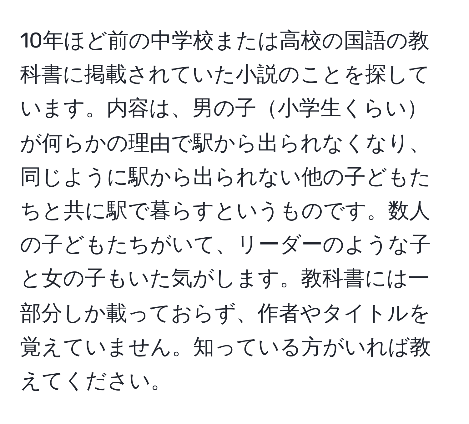 10年ほど前の中学校または高校の国語の教科書に掲載されていた小説のことを探しています。内容は、男の子小学生くらいが何らかの理由で駅から出られなくなり、同じように駅から出られない他の子どもたちと共に駅で暮らすというものです。数人の子どもたちがいて、リーダーのような子と女の子もいた気がします。教科書には一部分しか載っておらず、作者やタイトルを覚えていません。知っている方がいれば教えてください。