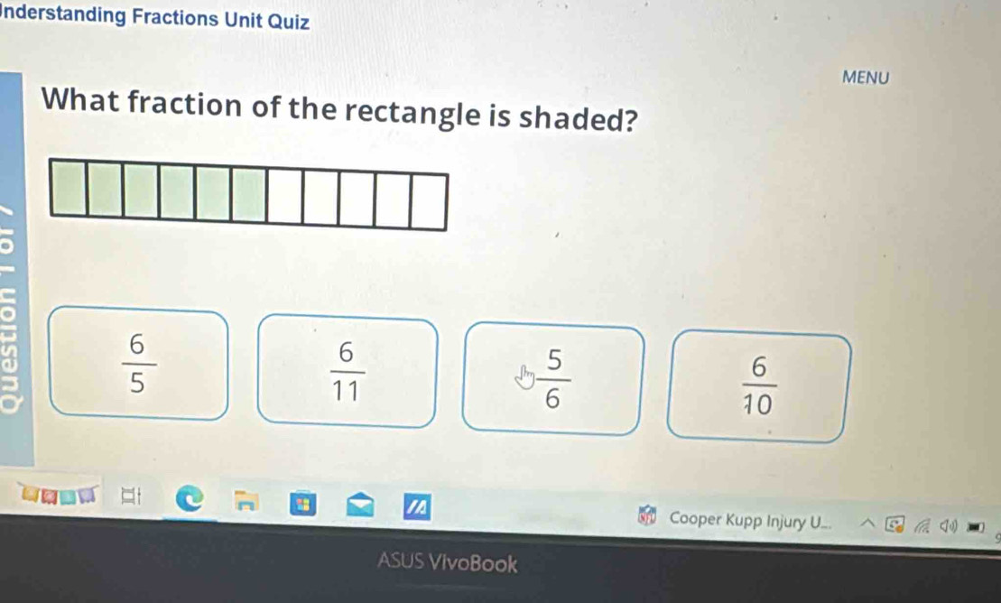 Understanding Fractions Unit Quiz
MENU
What fraction of the rectangle is shaded?
 6/5 
 6/11 
 5/6 
 6/10 
Cooper Kupp Injury U.
ASUS VivoBook