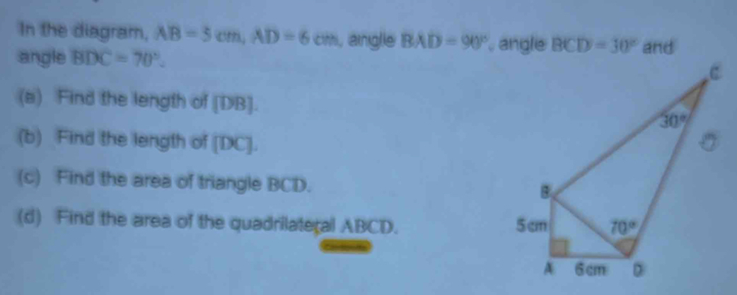 In the diagram, AB=3cm,AD=6cm , angle BAD=90° , angle BCD=30° and
angle BDC=70°.
(a) Find the length of [DB].
(b) Find the length of [DC].
(c) Find the area of triangle BCD.
(d) Find the area of the quadrilateral ABCD.