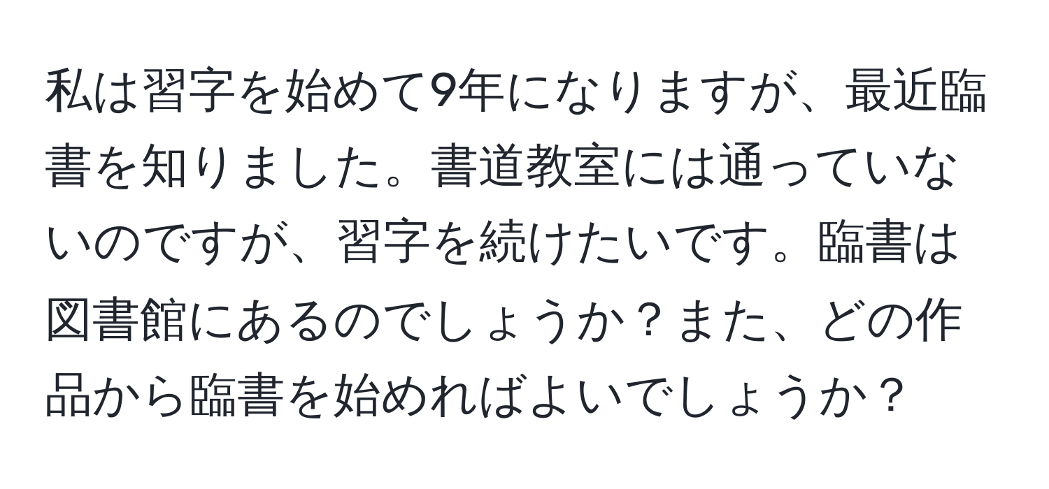 私は習字を始めて9年になりますが、最近臨書を知りました。書道教室には通っていないのですが、習字を続けたいです。臨書は図書館にあるのでしょうか？また、どの作品から臨書を始めればよいでしょうか？