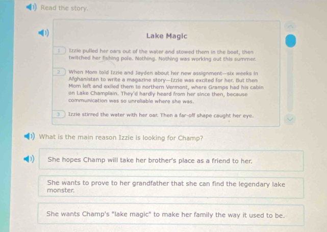 Read the story.
D)
Lake Magic
1 Izzie pulled her oars out of the water and stowed them in the boat, then
twitched her fishing pole. Nothing. Nothing was working out this summer.
2 When Mom told Izzie and Jayden about her new assignment—six weeks in
Afghanistan to write a magazine story—Izzie was excited for her. But then
Mom left and exiled them to northern Vermont, where Gramps had his cabin
on Lake Champlain. They'd hardly heard from her since then, because
communication was so unreliable where she was.
3 Izzie stirred the water with her oar. Then a far-off shape caught her eye.
What is the main reason Izzie is looking for Champ?
D She hopes Champ will take her brother's place as a friend to her.
She wants to prove to her grandfather that she can find the legendary lake
monster.
She wants Champ's "lake magic" to make her family the way it used to be.