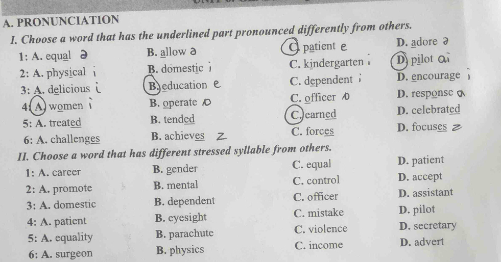 PRONUNCIATION
I. Choose a word that has the underlined part pronounced differently from others.
1: A. equal B. allow ð Opatient e D. adore 7
2: A. physical B. domestic C. kindergarten Dpilot 
3: A. delicious Bjeducation C. dependent D. encourage
4Awomen B. operate C C. officer D. response
5: A. treated B. tended C.)earned D. celebrated
C. forces
6: A. challenges B. achieves D. focuses
II. Choose a word that has different stressed syllable from others.
1: A. career B. gender C. equal D. patient
2: A. promote B. mental C. control D. accept
3: A. domestic B. dependent C. officer D. assistant
C. mistake
4: A. patient B. eyesight D. pilot
5: A. equality B. parachute C. violence D. secretary
6: A. surgeon B. physics C. income D. advert