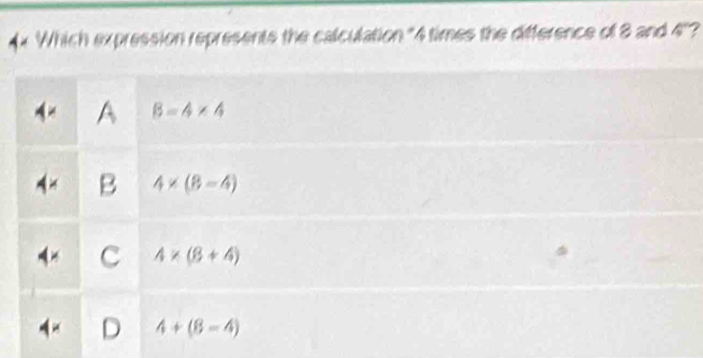 4x Which expression represents the calculation "4 times the difference of 8 and 45° ?
B=4* 4
B 4* (8=4)
C 4* (8+4)
4+(8-4)