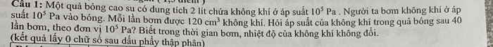 Cầu 1: Một quả bóng cao sụ có dung tích 2 lít chứa không khí ở áp suất 10^5Pa. Người ta bơm không khí ở áp 
suất 10^5 Pa vào bóng. Mỗi lần bơm được 120cm^3 không khí. Hỏi áp suất của không khí trong quả bóng sau 40
ần bơm, theo đơn vị 10^5Pa h? Biết trong thời gian bơm, nhiệt độ của không khí không đổi. 
(kết quả lấy 0 chữ số sau dầu phẩy thập phân)