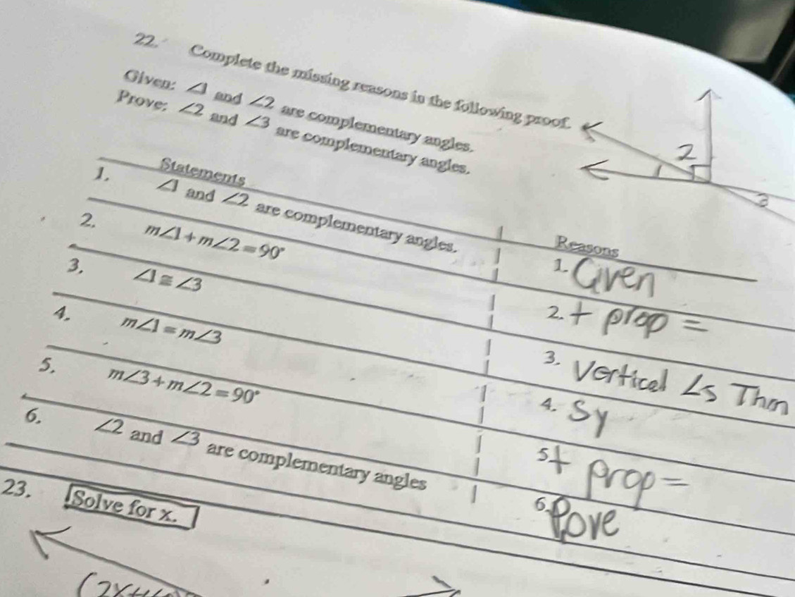 Complete the missing reasons in the following proof 
Given: ∠ 1 and ∠ 2 are complementary angles. 
Prove: ∠ 2 and ∠ 3 are complementary angles. 
Statements 
_1. ∠ 1 and ∠ 2 are complementary angles. 
_2. m∠ 1+m∠ 2=90° _ 
Reasons 
_ 
3. ∠ 1≌ ∠ 3
1 
_ 
4. m∠ 1=m∠ 3
3. 
_ 
5. m∠ 3+m∠ 2=90°
4. 
_6. ∠ 2 and ∠ 3 are complementary angles 
5 
23. 
I 
Solve for x. 
6 
_ 
_ 
_ 
_ 
_ 
_ 
_
