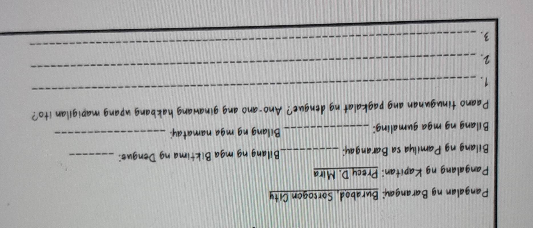 Pangalan ng Barangay: Burabod, Sorsogon City 
Pangalang ng Kapitan: Precy D. Mira 
Bilang ng Pamilya sa Barangay: _Bilang ng mga Biktima ng Dengue:_ 
Bilang ng mga gumaling: _Bilang ng mga namatay:_ 
Paano tinugunan ang pagkalat ng dengue? Ano-ano ang ginawang hakbang upang mapigilan ito? 
1. 
_ 
2. 
_ 
3. 
_