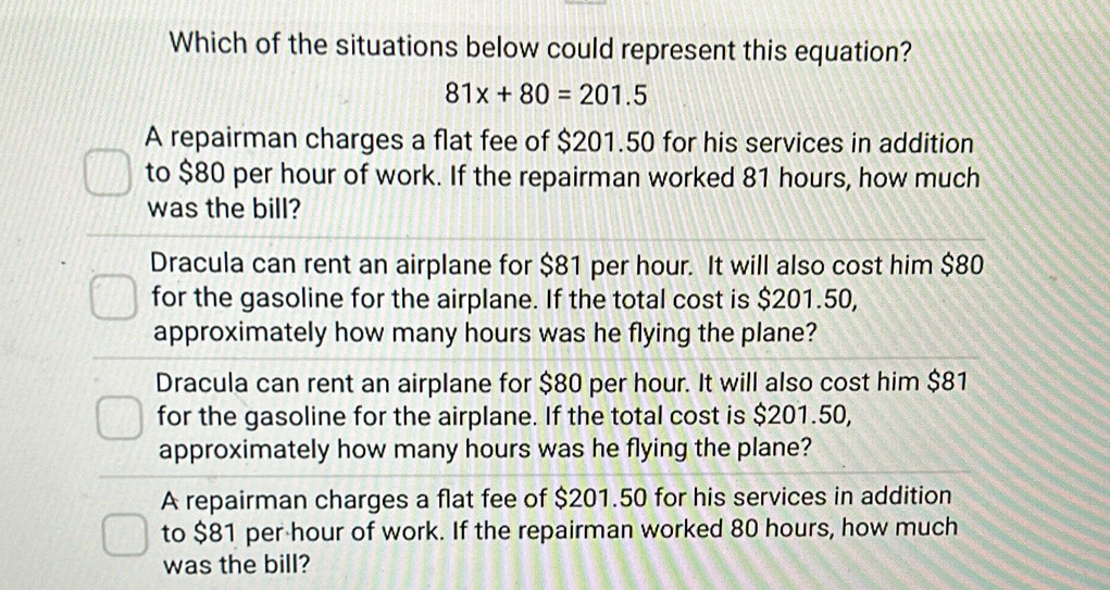 Which of the situations below could represent this equation?
81x+80=201.5
A repairman charges a flat fee of $201.50 for his services in addition
to $80 per hour of work. If the repairman worked 81 hours, how much
was the bill?
Dracula can rent an airplane for $81 per hour. It will also cost him $80
for the gasoline for the airplane. If the total cost is $201.50,
approximately how many hours was he flying the plane?
Dracula can rent an airplane for $80 per hour. It will also cost him $81
for the gasoline for the airplane. If the total cost is $201.50,
approximately how many hours was he flying the plane?
A repairman charges a flat fee of $201.50 for his services in addition
to $81 per hour of work. If the repairman worked 80 hours, how much
was the bill?