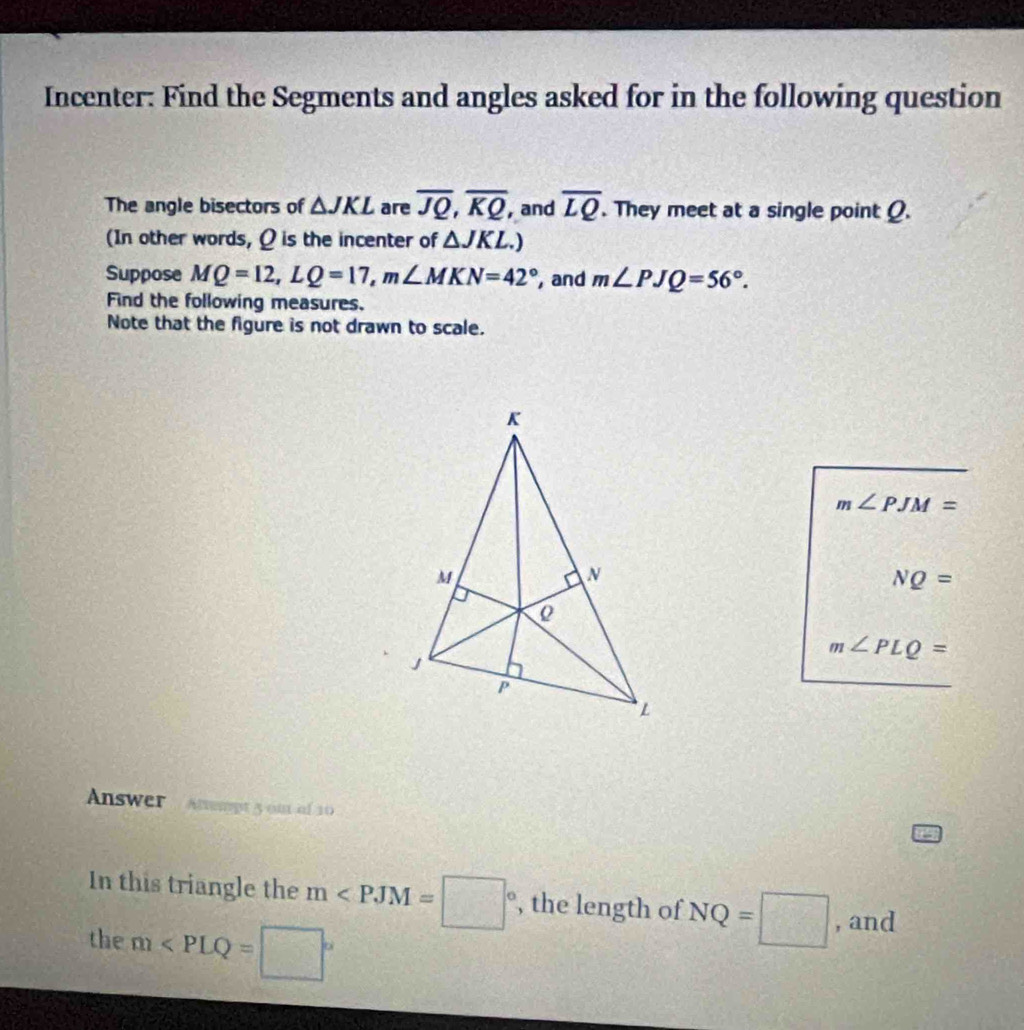 Incenter: Find the Segments and angles asked for in the following question 
The angle bisectors of △ JKL are overline JQ, overline KQ, and overline LQ. They meet at a single point Q. 
(In other words, Q is the incenter of △ JKL.) 
Suppose MQ=12, LQ=17, m∠ MKN=42° , and m∠ PJQ=56°. 
Find the following measures. 
Note that the figure is not drawn to scale.
m∠ PJM=
NQ=
m∠ PLQ=
Answer Anempt 5 om of 10
In this triangle the m , the length of NQ=□ , and 
the m∠ PLQ=□°